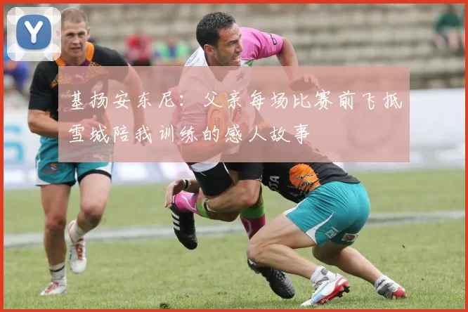 基扬安东尼：父亲每场比赛前飞抵雪城陪我训练的感人故事