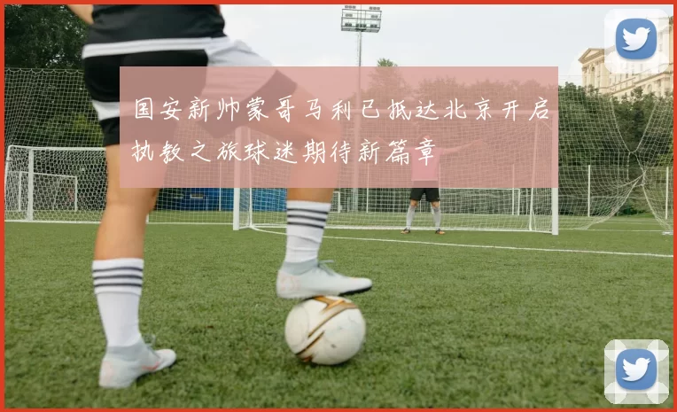 国安新帅蒙哥马利已抵达北京开启执教之旅球迷期待新篇章